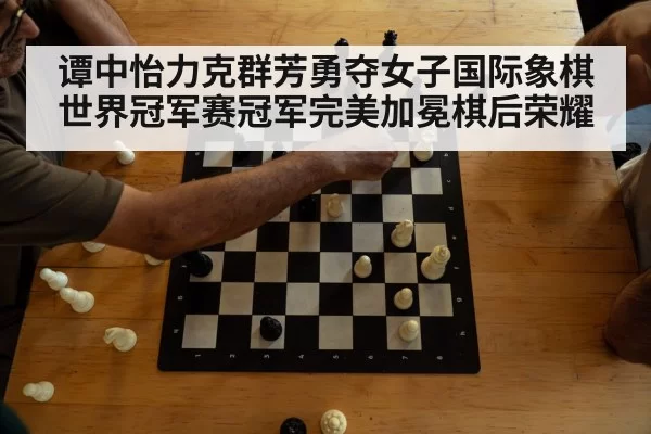 谭中怡力克群芳勇夺女子国际象棋世界冠军赛冠军完美加冕棋后荣耀